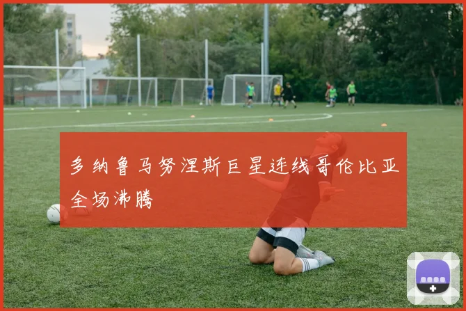 多纳鲁马努涅斯巨星连线哥伦比亚全场沸腾