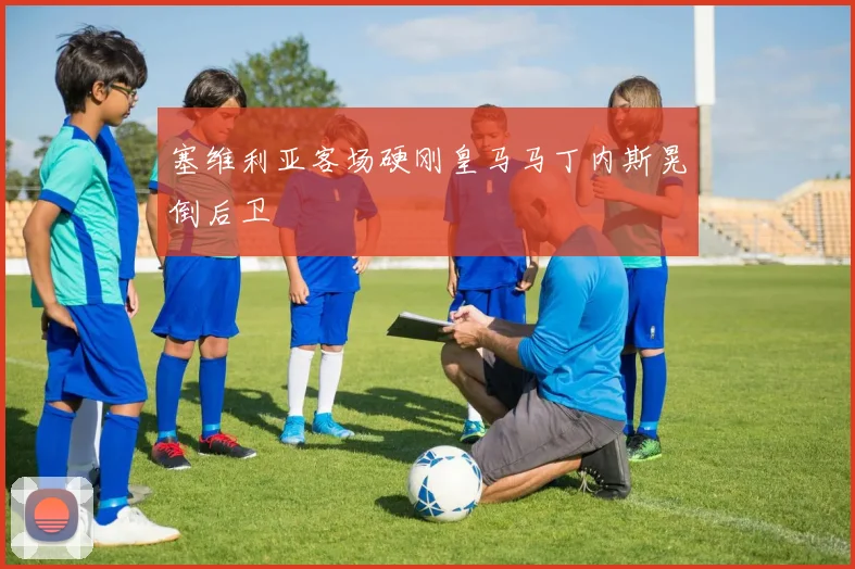 塞维利亚客场硬刚皇马马丁内斯晃倒后卫