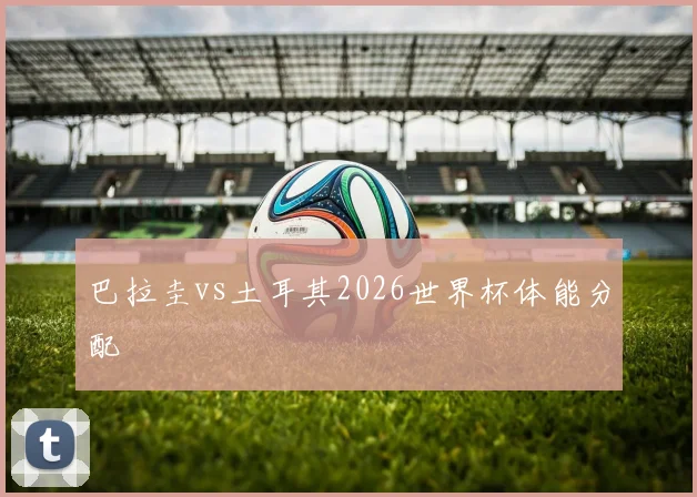巴拉圭vs土耳其2026世界杯体能分配