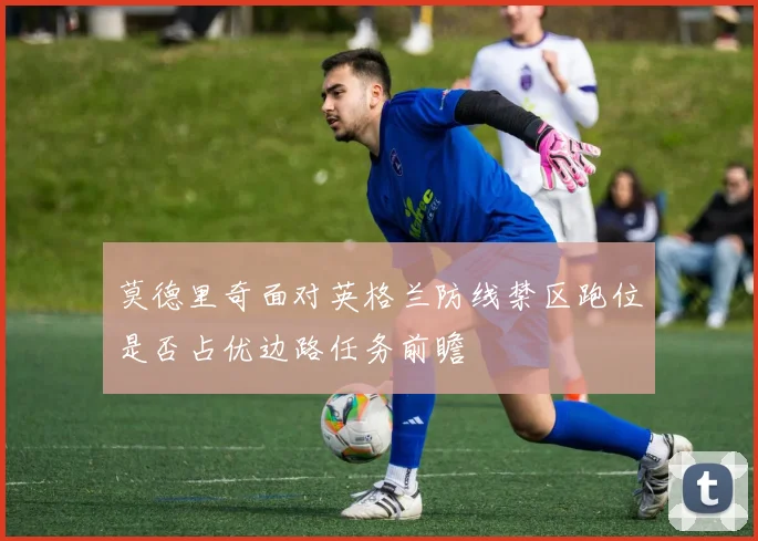 莫德里奇面对英格兰防线禁区跑位是否占优边路任务前瞻