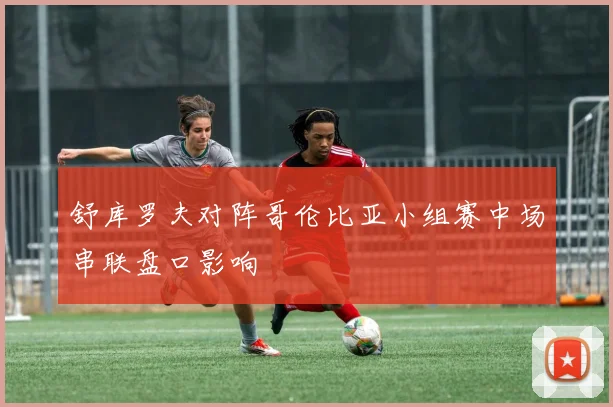 舒库罗夫对阵哥伦比亚小组赛中场串联盘口影响