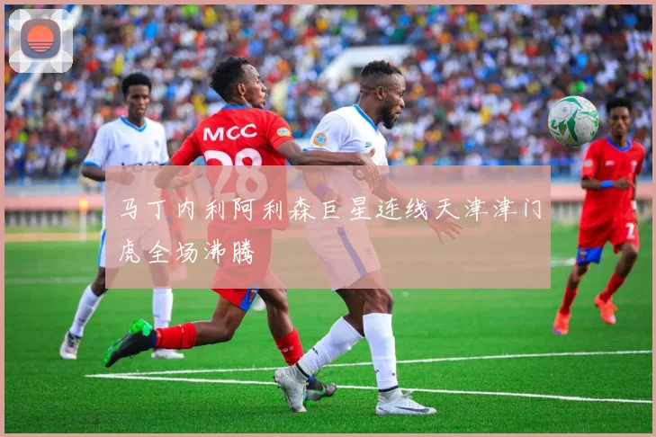 马丁内利阿利森巨星连线天津津门虎全场沸腾