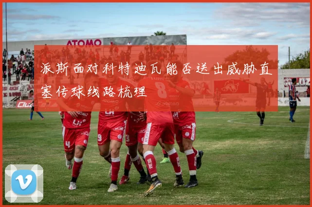 派斯面对科特迪瓦能否送出威胁直塞传球线路梳理