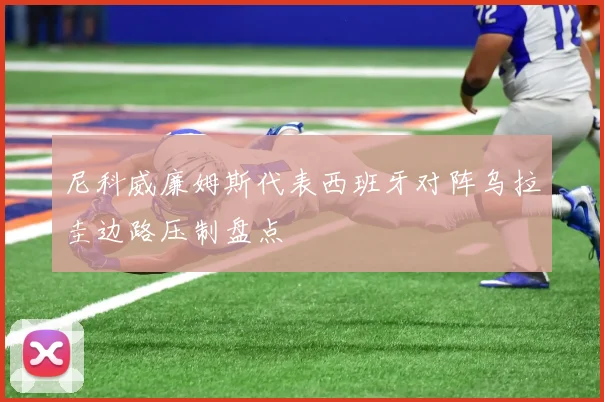 尼科威廉姆斯代表西班牙对阵乌拉圭边路压制盘点