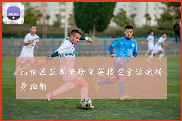 瓦伦西亚客场硬刚英格兰金玟哉转身抽射