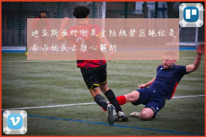 迪亚斯面对刚果金防线禁区跑位是否占优反击核心解析