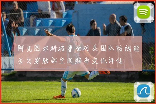 阿克图尔科格鲁面对美国队防线能否打穿肋部空间赔率变化评估