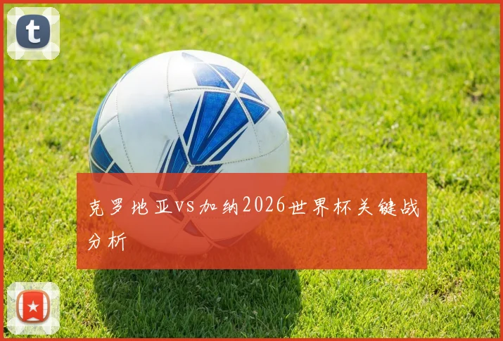 克罗地亚vs加纳2026世界杯关键战分析