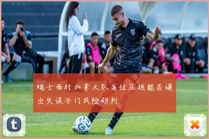 瑞士面对加拿大队高位压迫能否逼出失误冷门风险研判