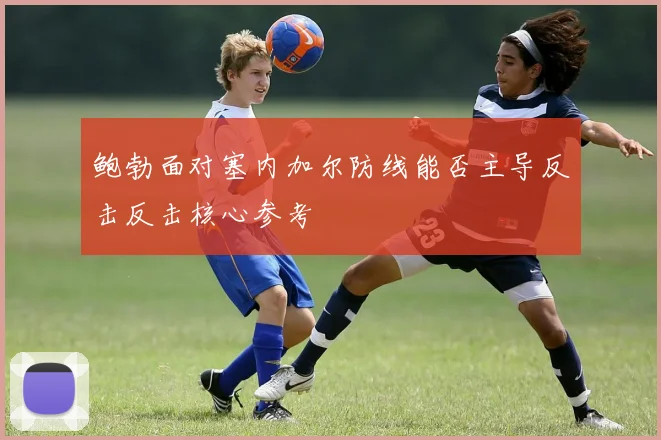 鲍勃面对塞内加尔防线能否主导反击反击核心参考