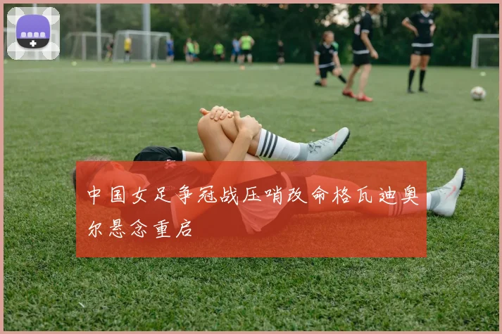 中国女足争冠战压哨改命格瓦迪奥尔悬念重启