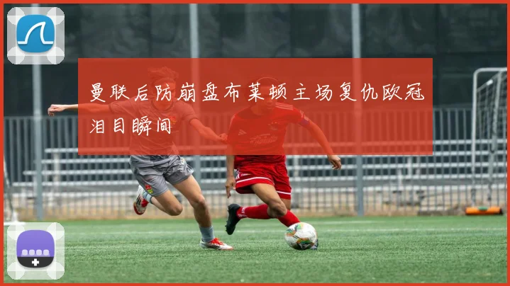 曼联后防崩盘布莱顿主场复仇欧冠泪目瞬间