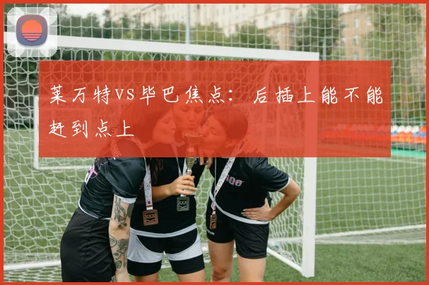 莱万特vs毕巴焦点：后插上能不能赶到点上