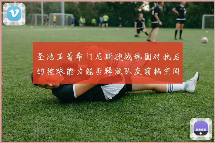 圣地亚哥希门尼斯迎战韩国对抗后的控球能力能否释放队友前插空间