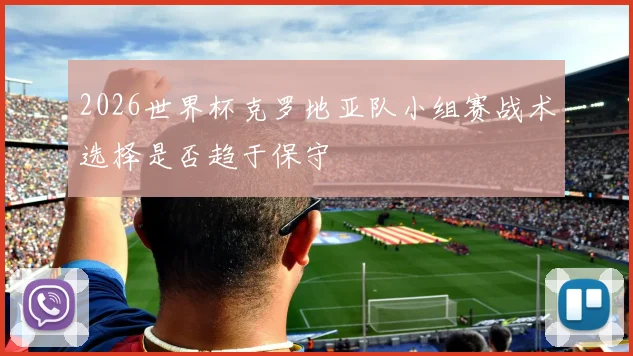 2026世界杯克罗地亚队小组赛战术选择是否趋于保守