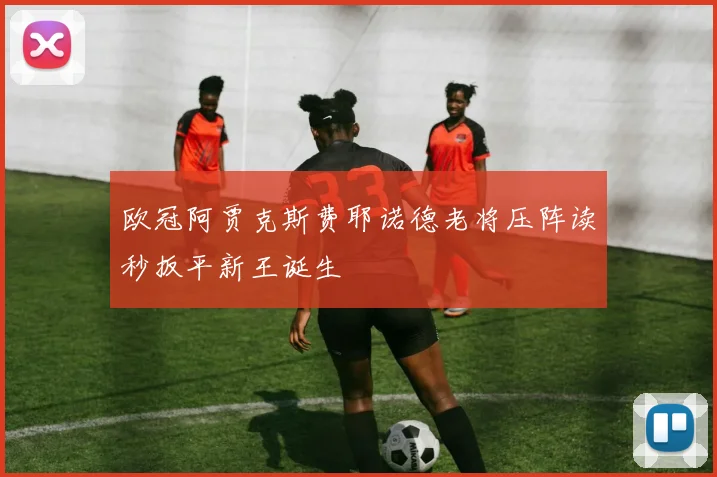 欧冠阿贾克斯费耶诺德老将压阵读秒扳平新王诞生