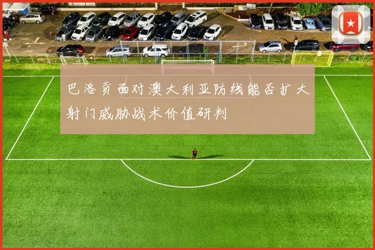 巴洛贡面对澳大利亚防线能否扩大射门威胁战术价值研判