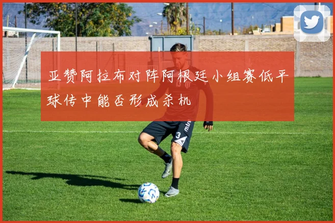 亚赞阿拉布对阵阿根廷小组赛低平球传中能否形成杀机