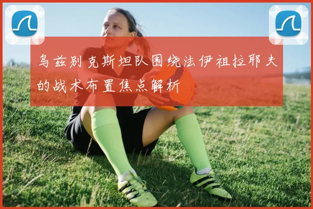 乌兹别克斯坦队围绕法伊祖拉耶夫的战术布置焦点解析