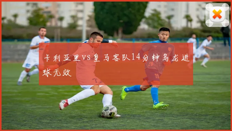 卡利亚里vs皇马客队14分钟乌龙进球无效