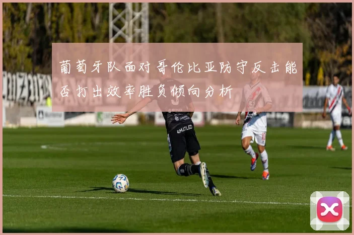 葡萄牙队面对哥伦比亚防守反击能否打出效率胜负倾向分析