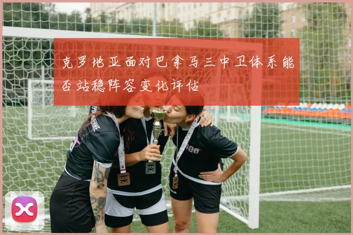 克罗地亚面对巴拿马三中卫体系能否站稳阵容变化评估