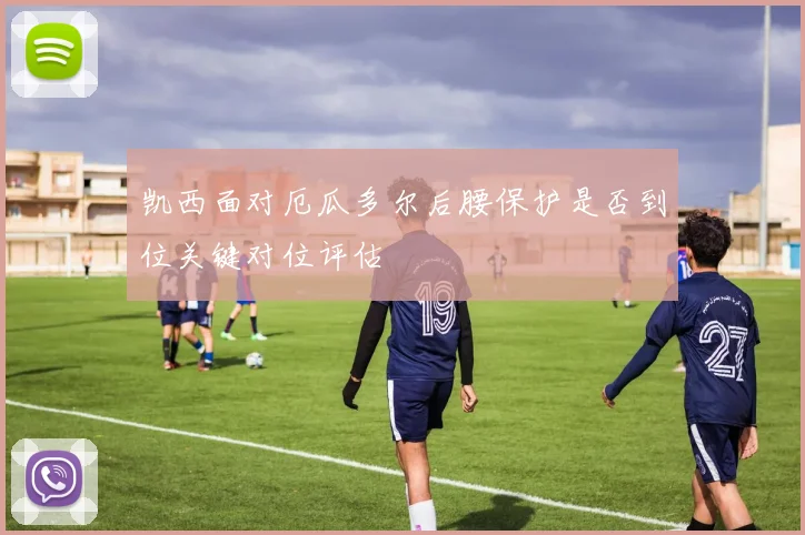 凯西面对厄瓜多尔后腰保护是否到位关键对位评估