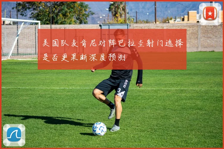 美国队麦肯尼对阵巴拉圭射门选择是否更果断深度预测