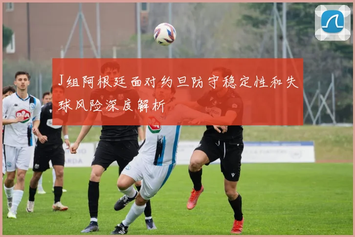 J组阿根廷面对约旦防守稳定性和失球风险深度解析