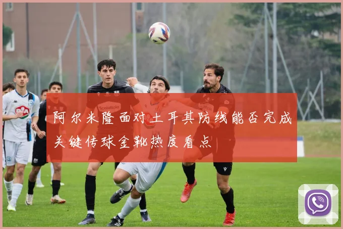 阿尔米隆面对土耳其防线能否完成关键传球金靴热度看点