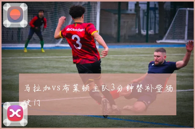 马拉加vs布莱顿主队3分钟替补登场破门