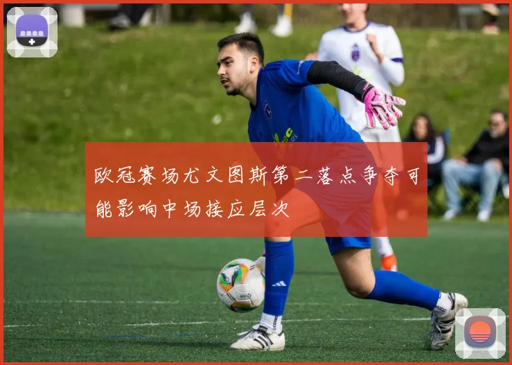 欧冠赛场尤文图斯第二落点争夺可能影响中场接应层次