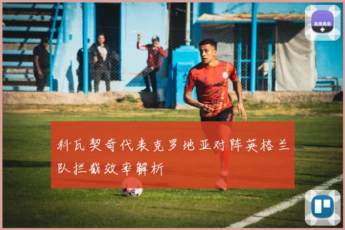 科瓦契奇代表克罗地亚对阵英格兰队拦截效率解析