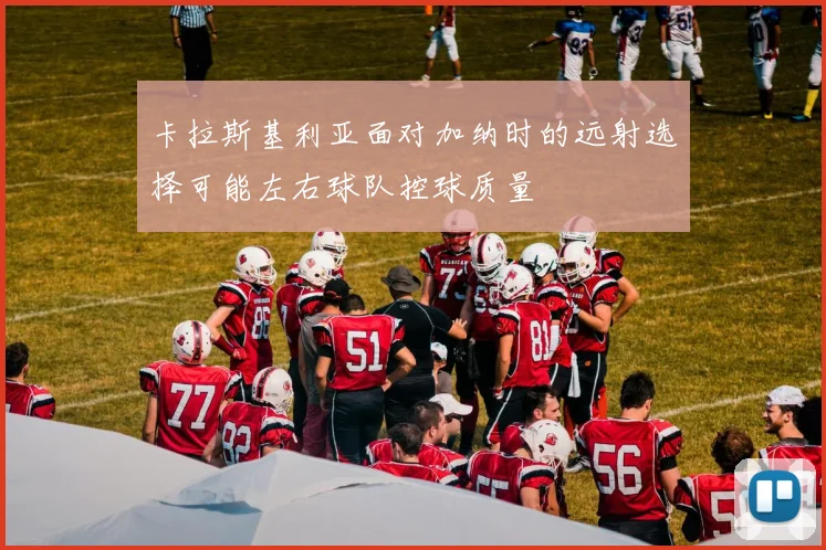 卡拉斯基利亚面对加纳时的远射选择可能左右球队控球质量