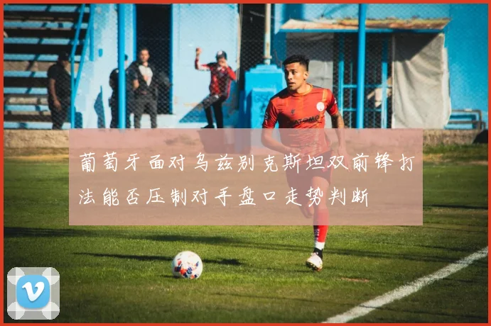葡萄牙面对乌兹别克斯坦双前锋打法能否压制对手盘口走势判断