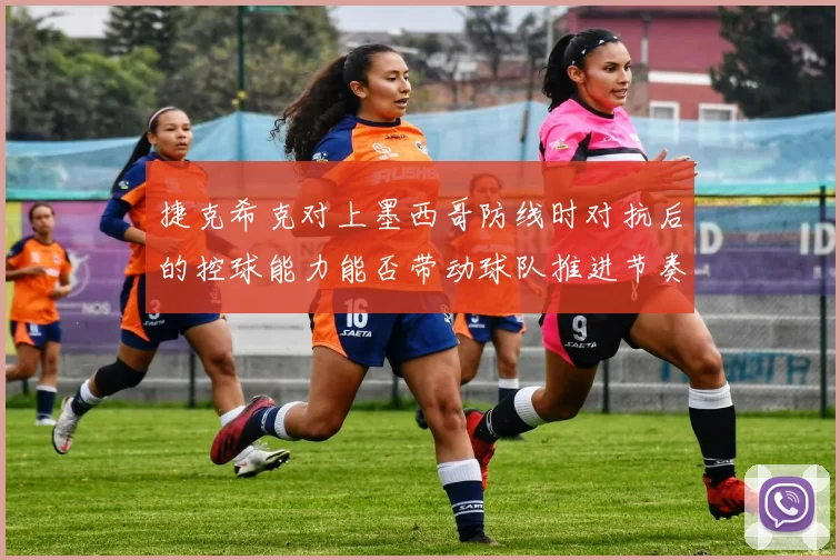 捷克希克对上墨西哥防线时对抗后的控球能力能否带动球队推进节奏