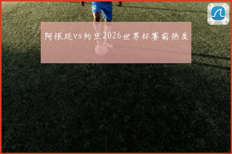 阿根廷vs约旦2026世界杯赛前热度