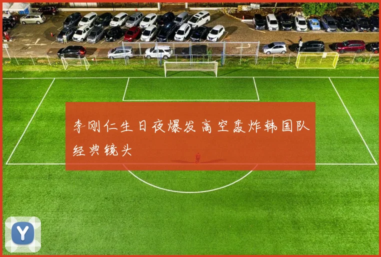 李刚仁生日夜爆发高空轰炸韩国队经典镜头