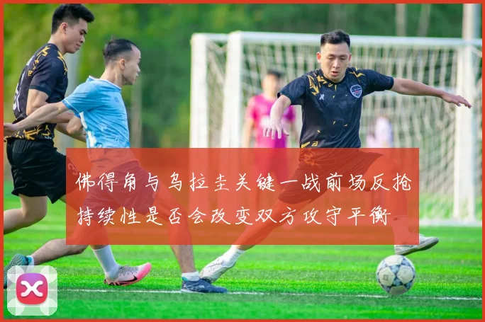 佛得角与乌拉圭关键一战前场反抢持续性是否会改变双方攻守平衡